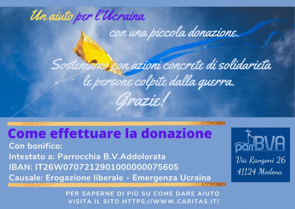 Con una piccola donazione sosteniamo con azioni concrete di solidarietà le persone colpite dalla guerra. Puoi effettuare la donazione con bonifico intestato a Parrocchia BVAddolorata, IBAN IBAN: IT26W0707212901000000075605 Causale: Erogazione liberale - Emergenza Ucraina
