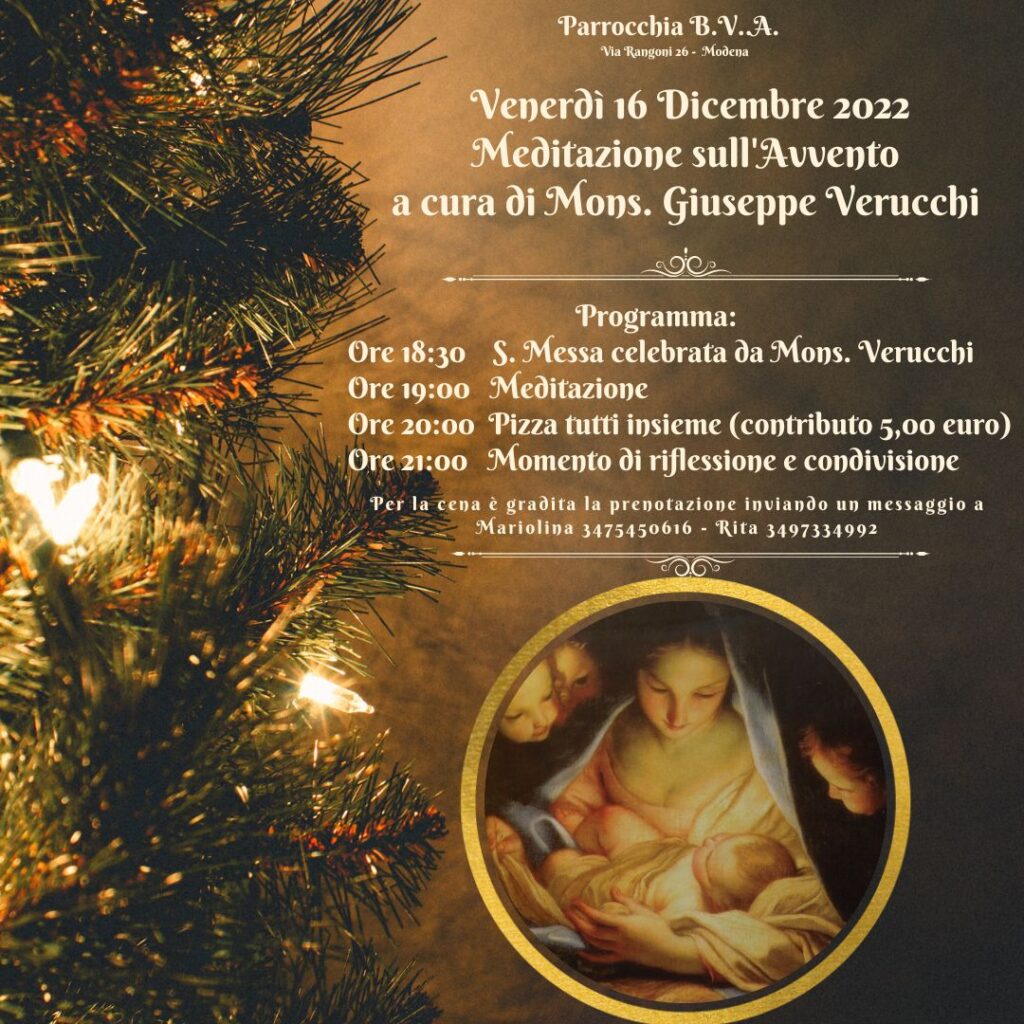 Meditazione sull'Avvento in BVA Venerdì 16 Dicembre 2022 a cura di Mons. Giuseppe Verucchi. Programma: Ore 18:30 S. Messa celebrata da Mons. Verucchi Ore 19:00 Meditazione Ore 20:00 Pizza tutti insieme (contributo 5,00 euro) Ore 21:00 Momento di riflessione e condivisione.
