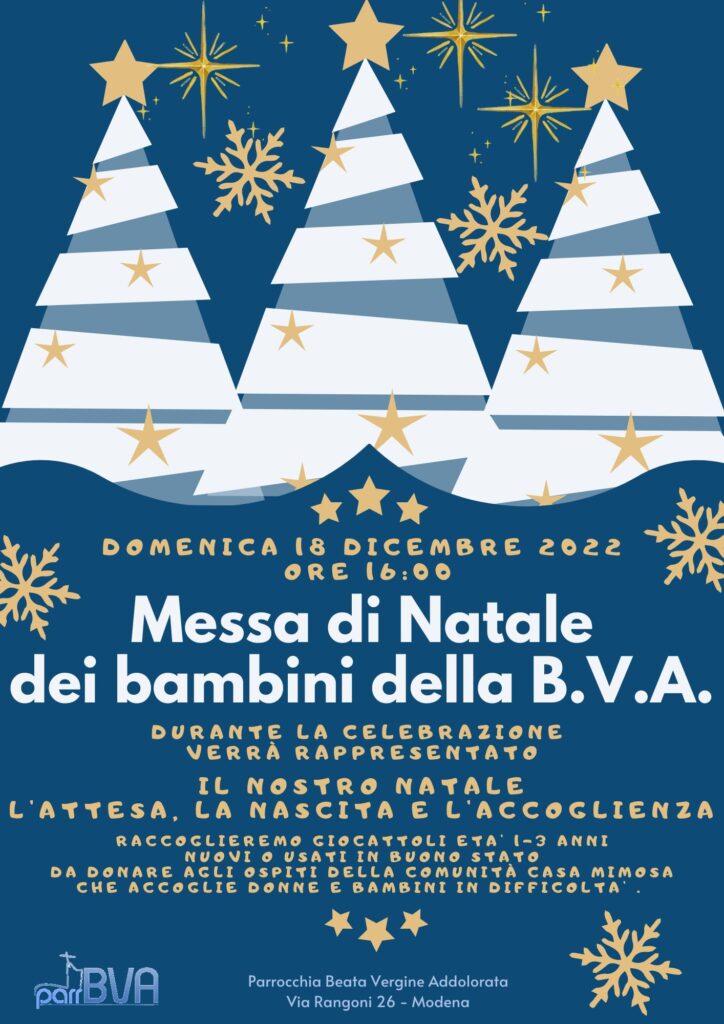 Messa di Natale dei Bimbi BVA 18 Dicembre 2022 ore 16:00 Durante la celebrazione verrà rappresentato il nostro Natale, l'attesa, la nascita e l'accoglienza. Raccoglieremo giocattoli età 1-3 anni nuovi o usati in buono stato da donare agli ospiti della Comunità Casa Mimosa che accoglie donne e bambini in difficoltà.